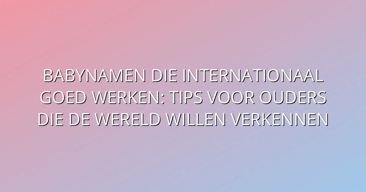 Babynamen die internationaal goed werken: Tips voor ouders die de wereld willen verkennen